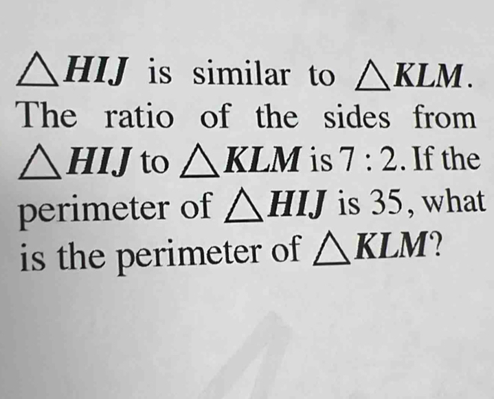 △ HIJ is similar to △ KLM. 
The ratio of the sides from
△ HIJ to △ KLM is 7:2. If the 
perimeter of △ HIJ is 35, what 
is the perimeter of △ KLM