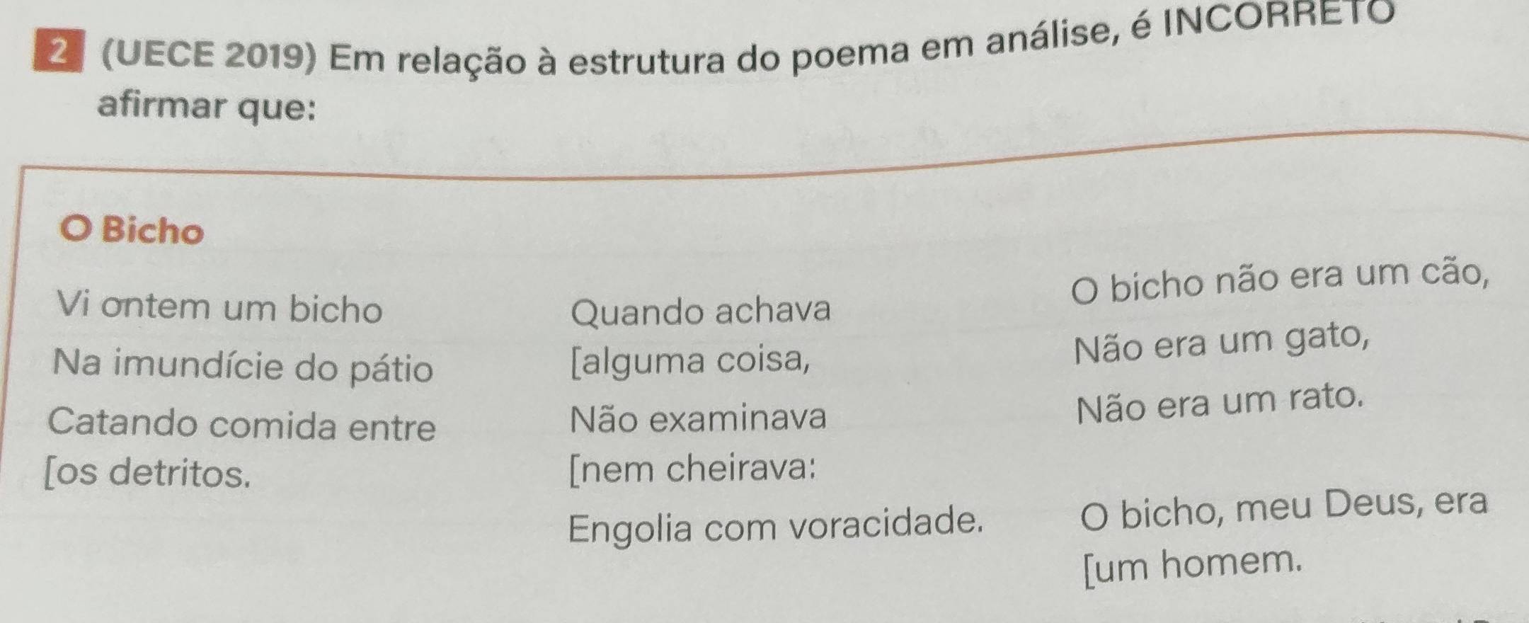 2º (UECE 2019) Em relação à estrutura do poema em análise, é INCORRETO
afirmar que:
Bicho
Vi ontem um bicho Quando achava
O bicho não era um cão,
Na imundície do pátio [alguma coisa,
Não era um gato,
Catando comida entre Não examinava
Não era um rato.
[os detritos. [nem cheirava:
Engolia com voracidade. O bicho, meu Deus, era
[um homem.