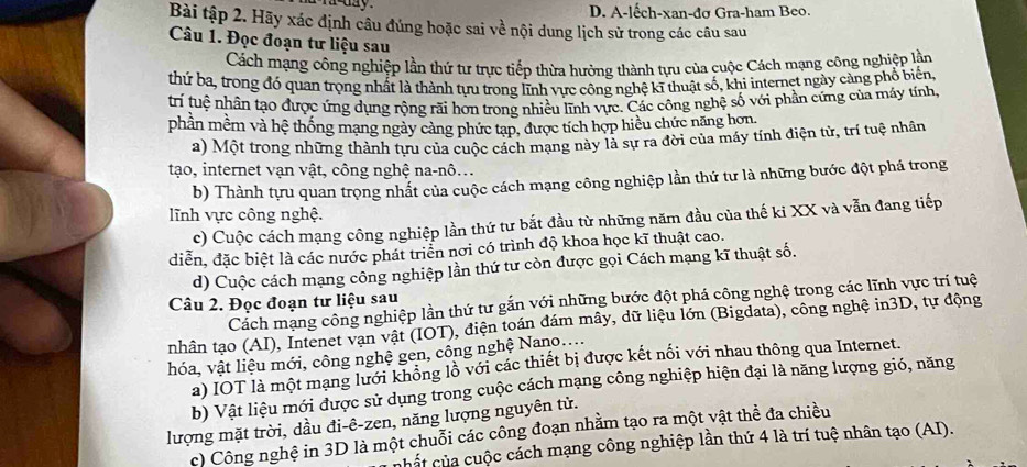 A-lếch-xan-đơ Gra-ham Beo.
Bài tập 2. Hãy xác định câu đúng hoặc sai về nội dung lịch sử trong các câu sau
Câu 1. Đọc đoạn tư liệu sau
Cách mạng công nghiệp lần thứ tư trực tiếp thừa hưởng thành tựu của cuộc Cách mạng công nghiệp lần
thứ ba, trong đó quan trọng nhất là thành tựu trong lĩnh vực công nghệ kĩ thuật số, khi internet ngày cảng phổ biến,
trí tuệ nhân tạo được ứng dụng rộng rãi hơn trong nhiều lĩnh vực. Các công nghệ số với phần cứng của máy tính.
phần mềm và hệ thống mạng ngày cảng phức tạp, được tích hợp hiều chức năng hơn.
a) Một trong những thành tựu của cuộc cách mang này là sự ra đời của máy tính điện từ, trí tuệ nhân
tạo, internet vạn vật, công nghệ na-nô...
b) Thành tựu quan trọng nhất của cuộc cách mạng công nghiệp lần thứ tư là những bước đột phá trong
lĩnh vực công nghệ.
c) Cuộc cách mạng công nghiệp lần thứ tư bắt đầu từ những năm đầu của thế ki XX và vẫn đang tiếp
diễn, đặc biệt là các nước phát triển nơi có trình độ khoa học kĩ thuật cao.
d) Cuộc cách mạng công nghiệp lần thứ tư còn được gọi Cách mạng kĩ thuật số.
Cách mạng công nghiệp lần thứ tư gắn với những bước đột phá công nghệ trong các lĩnh vực trí tuệ
Câu 2. Đọc đoạn tư liệu sau
nhân tạo (AI), Intenet vạn vật (IOT), điện toán đám mây, dữ liệu lớn (Bigdata), công nghệ in3D, tự động
hóa, vật liệu mới, công nghệ gen, công nghệ Nano....
a) IOT là một mạng lưới không lồ với các thiết bị được kết nối với nhau thông qua Internet.
b) Vật liệu mới được sử dụng trong cuộc cách mạng công nghiệp hiện đại là năng lượng gió, năng
lượng mặt trời, dầu đi-ê-zen, năng lượng nguyên tử.
c) Công nghệ in 3D là một chuỗi các công đoạn nhằm tạo ra một vật thể đa chiều
nhất của cuộc cách mạng công nghiệp lần thứ 4 là trí tuệ nhân tạo (AI).