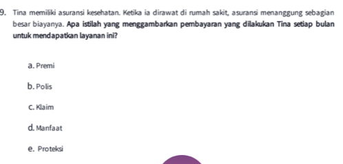 Tina memiliki asuransi kesehatan. Ketika ia dirawat di rumah sakit, asuransi menanggung sebagian
besar biayanya. Apa istilah yang menggambarkan pembayaran yang dilakukan Tina setiap bulan
untuk mendapatkan layanan ini?
a. Premi
b. Polis
C. Klaim
d. Manfaat
e. Proteksi