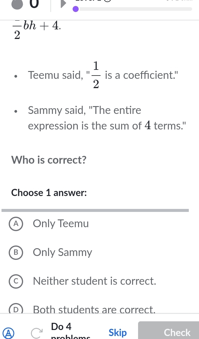 0
 (-)/2 bh+4. 
Teemu said, ' 1/2  is a coefficient."
Sammy said, "The entire
expression is the sum of 4 terms."
Who is correct?
Choose 1 answer:
A Only Teemu
B Only Sammy
Neither student is correct.
Both students are correct.
Do 4
Skip Check