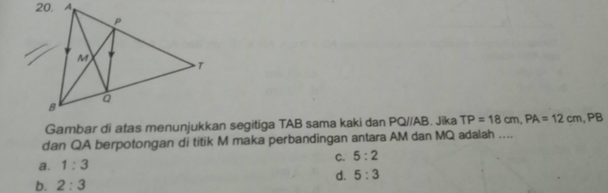 Gambar di atas menunjukkan segitiga TAB sama kaki dan PQ//AB. Jika TP=18cm, PA=12cm, PB
dan QA berpotongan di titik M maka perbandingan antara AM dan MQ adalah ....
C. 5:2
a. 1:3
d. 5:3
b. 2:3