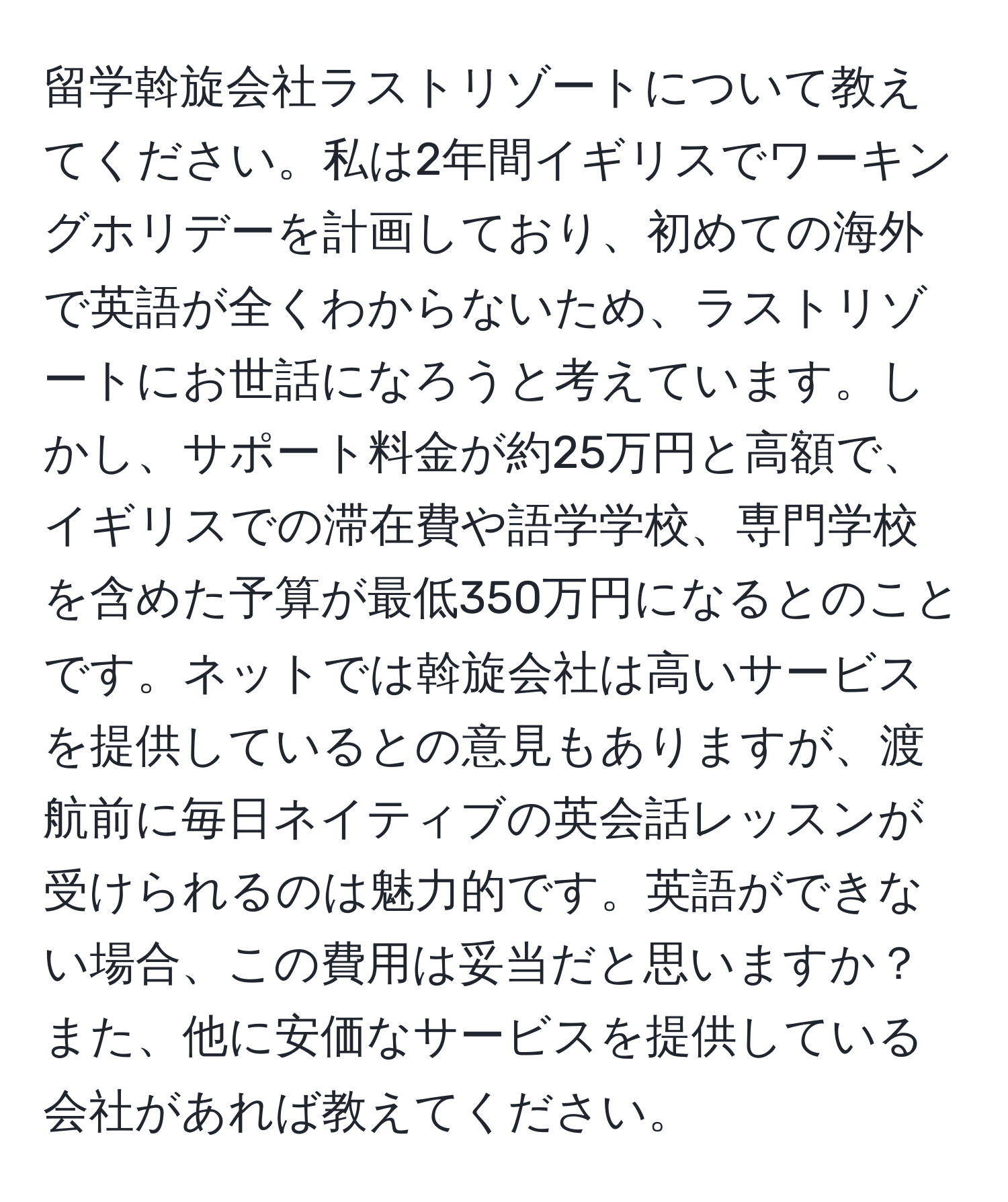 留学斡旋会社ラストリゾートについて教えてください。私は2年間イギリスでワーキングホリデーを計画しており、初めての海外で英語が全くわからないため、ラストリゾートにお世話になろうと考えています。しかし、サポート料金が約25万円と高額で、イギリスでの滞在費や語学学校、専門学校を含めた予算が最低350万円になるとのことです。ネットでは斡旋会社は高いサービスを提供しているとの意見もありますが、渡航前に毎日ネイティブの英会話レッスンが受けられるのは魅力的です。英語ができない場合、この費用は妥当だと思いますか？また、他に安価なサービスを提供している会社があれば教えてください。