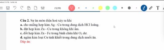 kod (LV18) - tarbin ( eã 
(12/18) 
Câu 2. Sự ăn môn điện hoá xây ra khi 
a. cho miếng hợp kim Ag - Cu trong dung dịch HCl loãng. 
b đặt hợp kim Zn - Cu trong không khi ẩm 
e. đốt hợp kim Zn - Fe trong binh chứa khi O_2 dur. 
d. ngâm kim loại Cu tinh khiết trong dung dịch muối ăn. 
Đáp án: