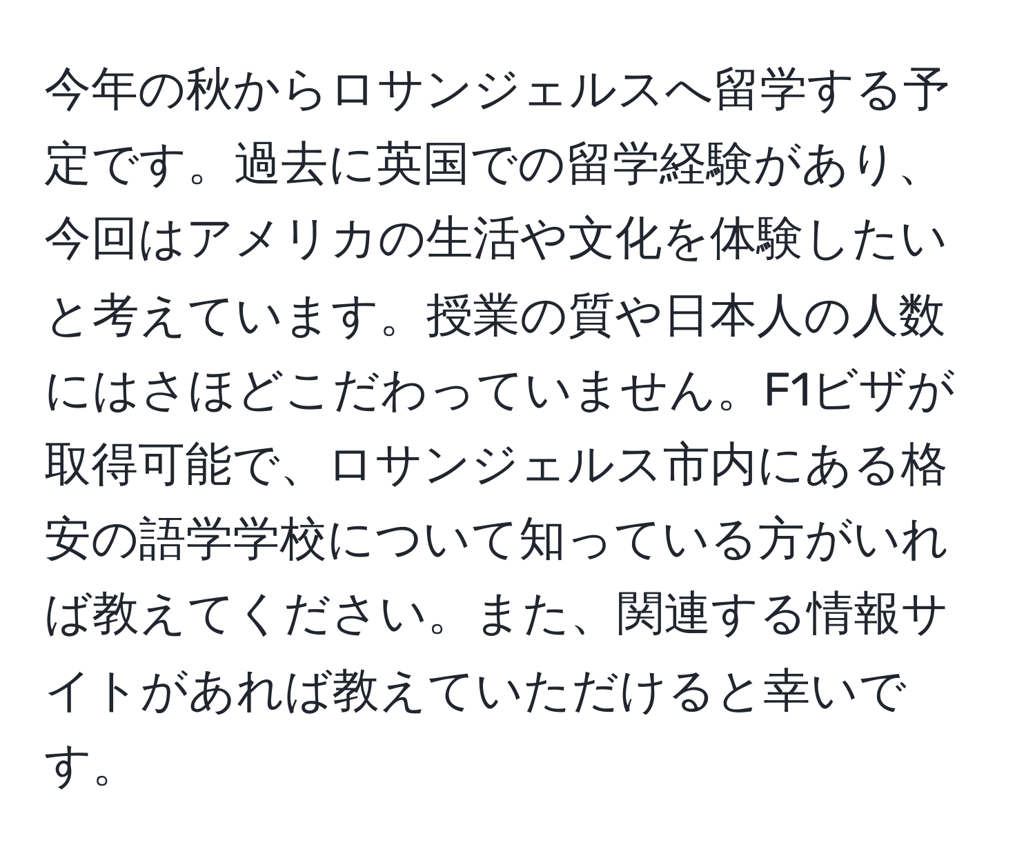 今年の秋からロサンジェルスへ留学する予定です。過去に英国での留学経験があり、今回はアメリカの生活や文化を体験したいと考えています。授業の質や日本人の人数にはさほどこだわっていません。F1ビザが取得可能で、ロサンジェルス市内にある格安の語学学校について知っている方がいれば教えてください。また、関連する情報サイトがあれば教えていただけると幸いです。