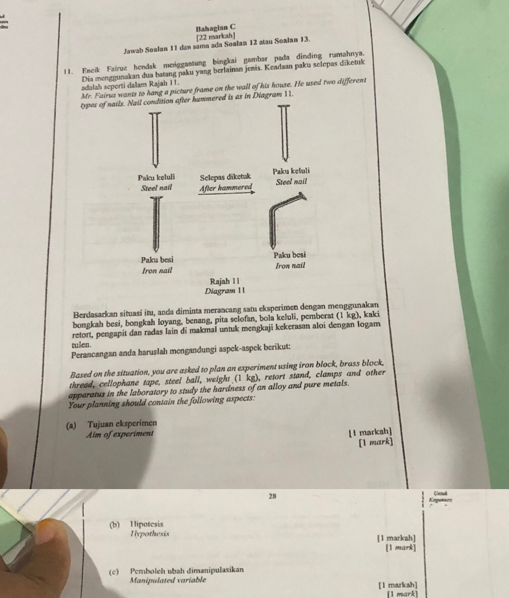 Bahagian C 
[22 markah] 
Jawab Soalan 11 dan sama ada Soalan 12 atau Soalan 13. 
11. Encik Fairuz hendak meniggantung bingkai gambar pada dinding rumahnya. 
Dia menggunakan dua batang paku yang berlainan jenis. Keadaan paku selepas diketuk 
adalah seperti dalam Rajah 11. 
Mr. Fairuz wants to hang a picture frame on the wall of his house. He used two different 
types ed is as in Diagram 11. 
Berdasarkan situasi itu, anda diminta merancang satu eksperimen dengan menggunakan 
bongkah besi, bongkah loyang, benang, pita selofan, bola keluli, pemberat (1 kg), kaki 
retort, pengapit dan radas lain di makmal untuk mengkaji kekerasan aloi dengan logam 
tulen. 
Perancangan anda haruslah mengandungi aspek-aspek berikut: 
Based on the situation, you are asked to plan an experiment using iron block, brass block, 
thread, cellophane tape, steel ball, weight (1 kg), retort stand, clamps and other 
apparatus in the laboratory to study the hardness of an alloy and pure metals. 
Your planning should contain the following aspects: 
(a) Tujuan eksperimen 
Aim of experiment 
[I markah] 
[1 mark] 
28 
Unouk 
Kegunazn 
(b) Hipotcsis 
Hypothesis 
1 markah] 
[1 mark] 
(c) Pembolch ubah dimanipulasikan 
Manipulated variable 
[1 markah] 
[1 mark]