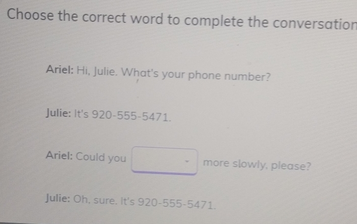 Choose the correct word to complete the conversation
Ariel: Hi, Julie. What's your phone number?
Julie: It's 920-555-5471.
Ariel: Could you more slowly, please?
Julie: Oh, sure. It's 920-555-5471.