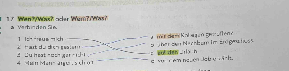 Wen?/Was? oder Wem?/Was?
a Verbinden Sie.
1 Ich freue mich
a mit dem Kollegen getroffen?
2 Hast du dich gestern b über den Nachbarn im Erdgeschoss.
3 Du hast noch gar nicht c auf den Urlaub.
4 Mein Mann ärgert sich oft d von dem neuen Job erzählt.