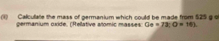 Calculate the mass of germanium which could be made from 525 g o 
germanium oxide. (Relative atomic masses: Ge=73; O=16).