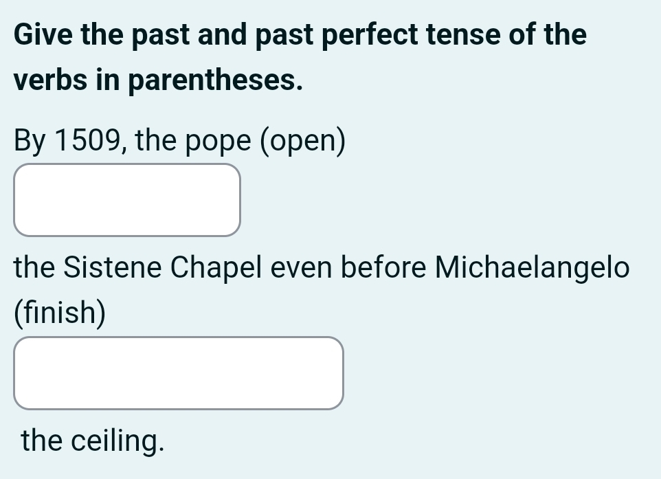 Give the past and past perfect tense of the 
verbs in parentheses. 
By 1509, the pope (open) 
the Sistene Chapel even before Michaelangelo 
(finish) 
the ceiling.