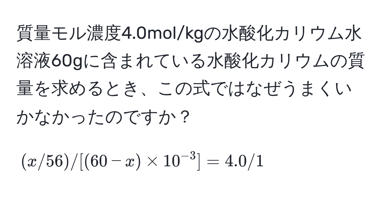 質量モル濃度4.0mol/kgの水酸化カリウム水溶液60gに含まれている水酸化カリウムの質量を求めるとき、この式ではなぜうまくいかなかったのですか？  
[(x/56)/[(60-x) * 10^(-3)] = 4.0/1]