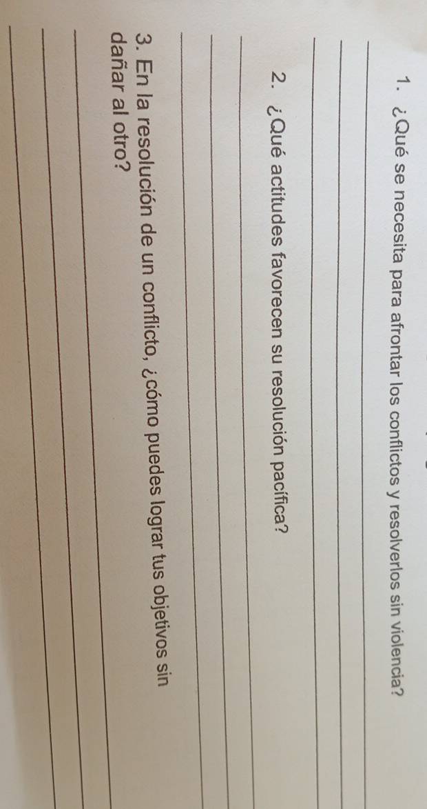 ¿Qué se necesita para afrontar los conflictos y resolverlos sin violencia? 
_ 
_ 
_ 
2. ¿Qué actitudes favorecen su resolución pacífica? 
_ 
_ 
_ 
3. En la resolución de un conflicto, ¿cómo puedes lograr tus objetivos sin 
_ 
dañar al otro? 
_ 
_