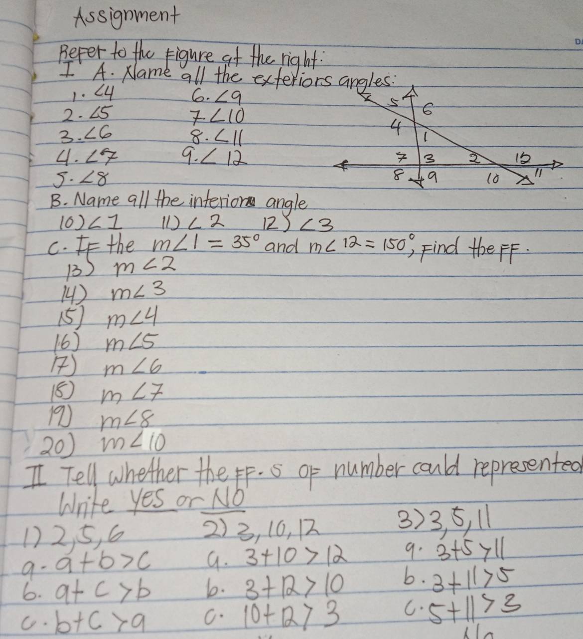 Assignment
D
Befer to the figure af the right.
IA. Name all the exteriors angles:
1.∠ 4
6. ∠ 9
2 · ∠ 5
∠ 10
3. ∠ 6
8. ∠ 11
4. ∠ 7 9. ∠ 12
5. ∠ 8
B. Name all the interior angle
(6) ∠ 1 () ∠ 2 12) ∠ 3
c. the m∠ 1=35° and m∠ 12=150° ) Find the FF.
1) m∠ 2
14) m∠ 3
15) m∠ 4
(6) m∠ 5
) m∠ 6
18 m∠ 7
19 m∠ 8
20) m∠ 10
I Tell whether the p. 5 of number could represented
Write yes or No
12, 5, 6
2) 3, 16, 12
3)
9- a+b>c 3, 5, 11
9. 3+10>12
9. 3+5>11
6. a+c>b
b. 3+12>10
b. 3+11>5
G. b+c>a
C. 10+12>3
C. 5+11>3
1