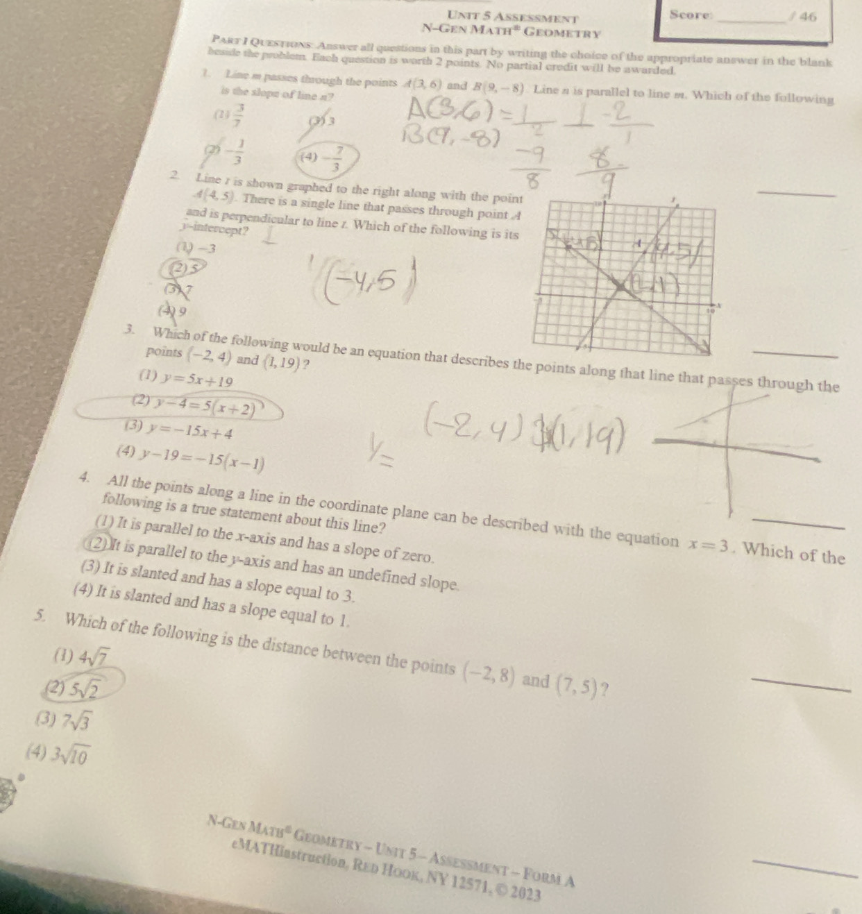 Aseßment Score: _/ 46
N-Gen MATH° Geometry
PART I QUESTions: Answer all questions in this part by writing the choice of the appropriate answer in the blank
beside the problem. Each question is worth 2 points. No partial credit will be awarded.
1. Line m passes through the points A(3,6) and B(9,-8) Line a is parallel to line m. Which of the following
is the slopa of line n?
(2)  3/7  (3) 3
(2) - 1/3  (4) - 7/3 
2. Line r is shown graphed to the right along with the poin
_
A(4,5). There is a single line that passes through point 
and is perpendicular to line r. Which of the following is its
3--intercept?
(1) -3
(2)5
(3)7
(4)9
points (-2,4) and (1,19) ?
3. Which of the following would be an equation that describes te points along that line that passes t
(1) y=5x+19
(2) y-4=5(x+2)
(3) y=-15x+4
(4) y-19=-15(x-1)
following is a true statement about this line?
4. All the points along a line in the coordinate plane can be described with the equation x=3. Which of the
(1) It is parallel to the x-axis and has a slope of zero.
(2)It is parallel to the y-axis and has an undefined slope
(3) It is slanted and has a slope equal to 3.
(4) It is slanted and has a slope equal to 1.
5. Which of the following is the distance between the points (-2,8) and (7,5) ?
(1) 4sqrt(7)
(2) 5sqrt(2)
_
(3) 7sqrt(3)
(4) 3sqrt(10)
N-Gen MATB^0 Geometry - Unit 5 - Aßeßment - Form A
_
eMATHiastruction, REь HоOк, NY 12571, © 2023