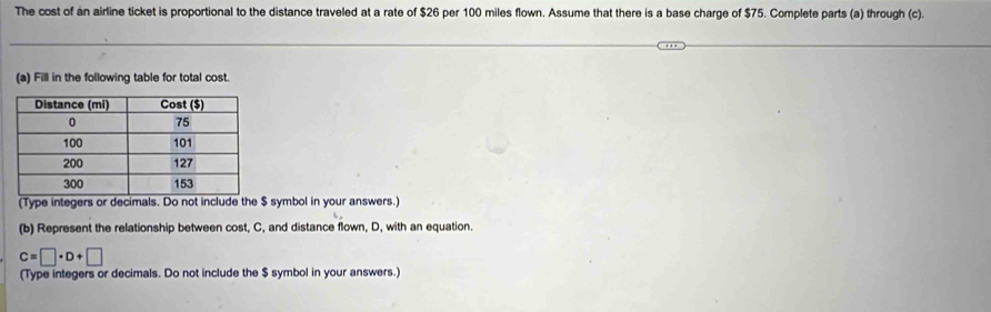 The cost of an airline ticket is proportional to the distance traveled at a rate of $26 per 100 miles flown. Assume that there is a base charge of $75. Complete parts (a) through (c). 
(a) Fill in the following table for total cost. 
(Type integers or decimals. Do not include the $ symbol in your answers.) 
(b) Represent the relationship between cost, C, and distance flown, D, with an equation.
C=□ · D+□
(Type integers or decimals. Do not include the $ symbol in your answers.)