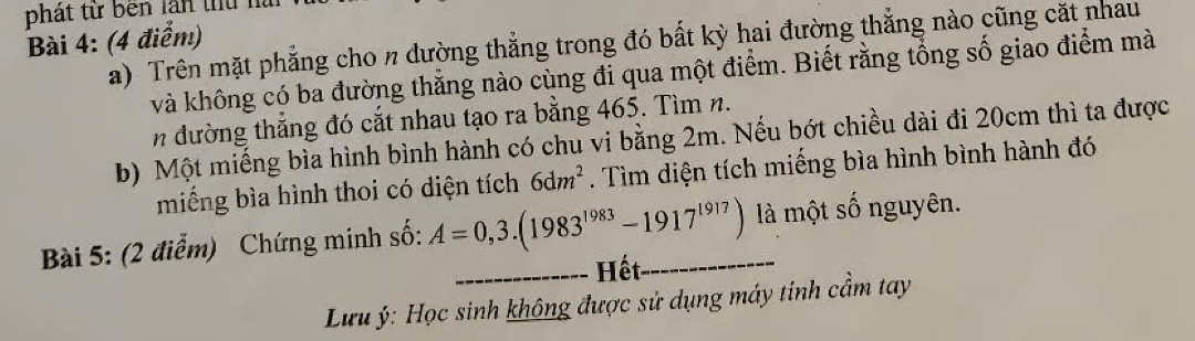 phát từ bên lần thủ n 
Bài 4: (4 điểm) a) Trên mặt phẳng cho n đường thắng trong đó bất kỳ hai đường thắng nào cũng cặt nhau 
và không có ba đường thăng nào cùng đi qua một điểm. Biết rằng tổng số giao điểm mà 
n đường thắng đó cắt nhau tạo ra bằng 465. Tìm n. 
b) Một miếng bìa hình bình hành có chu vi bằng 2m. Nếu bớt chiều dài đi 20cm thì ta được 
miếng bìa hình thoi có diện tích 6dm^2. Tìm diện tích miếng bìa hình bình hành đó 
Bài 5: (2 điểm) Chứng minh số: A=0,3.(1983^(1983)-1917^(1917)) là một số nguyên. 
_Hết 
Lưu ý: Học sinh không được sử dụng máy tinh cầm tay