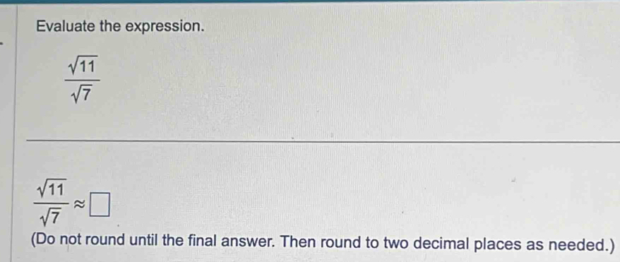 Evaluate the expression.
 sqrt(11)/sqrt(7) 
 sqrt(11)/sqrt(7) approx □
(Do not round until the final answer. Then round to two decimal places as needed.)