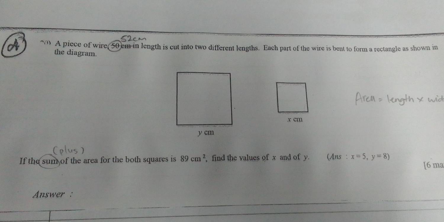 A piece of wire, 50 cm in length is cut into two different lengths. Each part of the wire is bent to form a rectangle as shown in 
the diagram. 
If the sum of the area for the both squares is 89cm^2 , find the values of x and of y. (Ans : x=5,y=8)
[6 ma 
Answer :