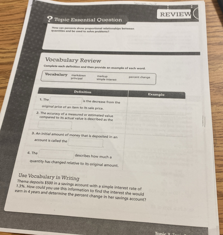 REVIEW 
Topic Essential Question 
How can percents show proportional relationships between 
quantities and be used to solve problems? 
Vocabulary Review 
Complete each definition and then provide an example of each word. 
Vocabulary markdown markup percent change 
principal simple interest 
Definition Example 
1. The is the decrease from the 
original price of an item to its sale price. 
2. The accuracy of a measured or estimated value 
compared to its actual value is described as the 
3. An initial amount of money that is deposited in an 
account is called the 
4. The describes how much a 
quantity has changed relative to its original amount. 
Use Vocabulary in Writing 
Thema deposits $500 in a savings account with a simple interest rate of
1.3%. How could you use this information to find the interest she would 
earn in 4 years and determine the percent change in her savings account?