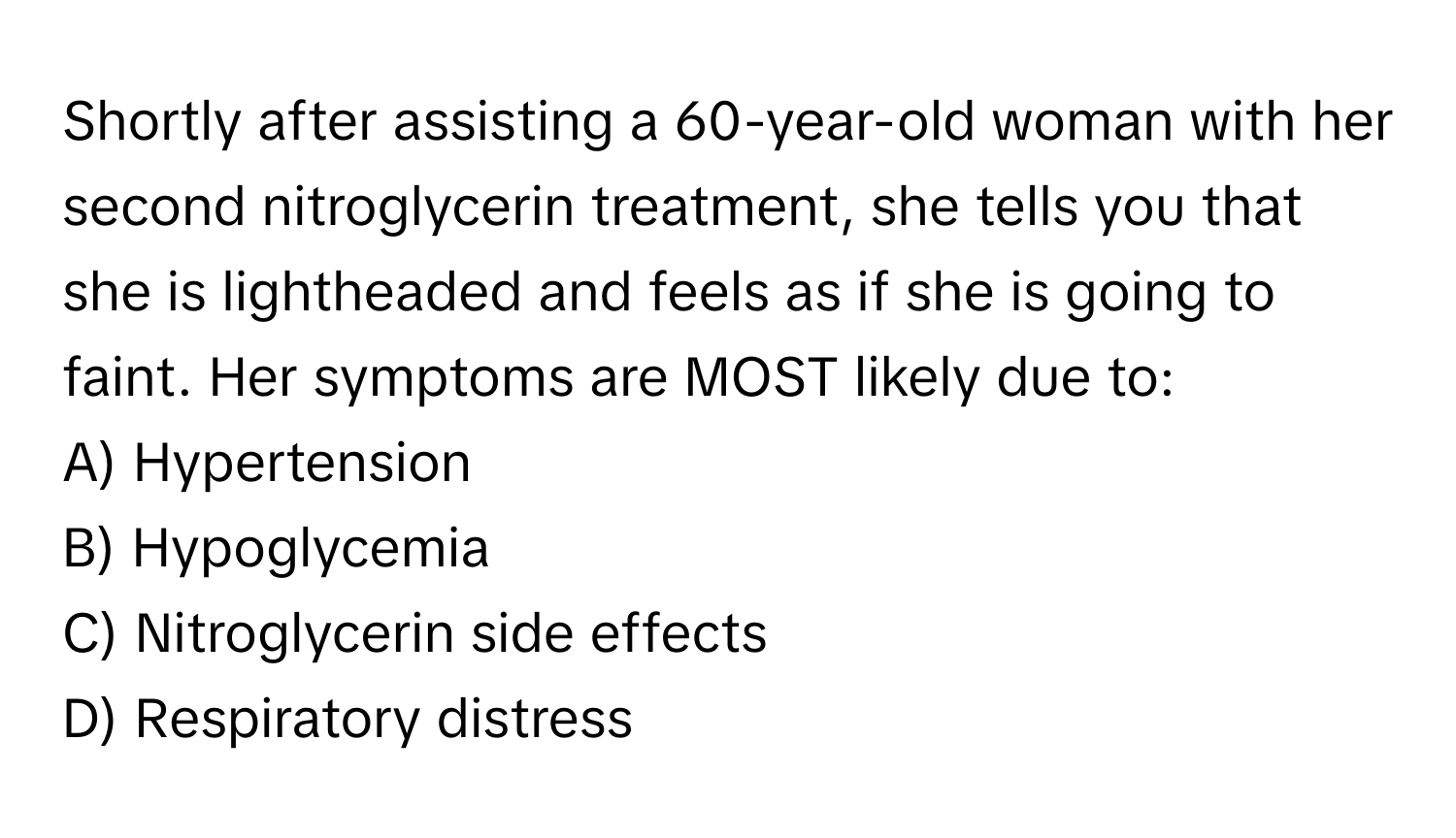 Shortly after assisting a 60-year-old woman with her second nitroglycerin treatment, she tells you that she is lightheaded and feels as if she is going to faint. Her symptoms are MOST likely due to:

A) Hypertension
B) Hypoglycemia
C) Nitroglycerin side effects
D) Respiratory distress