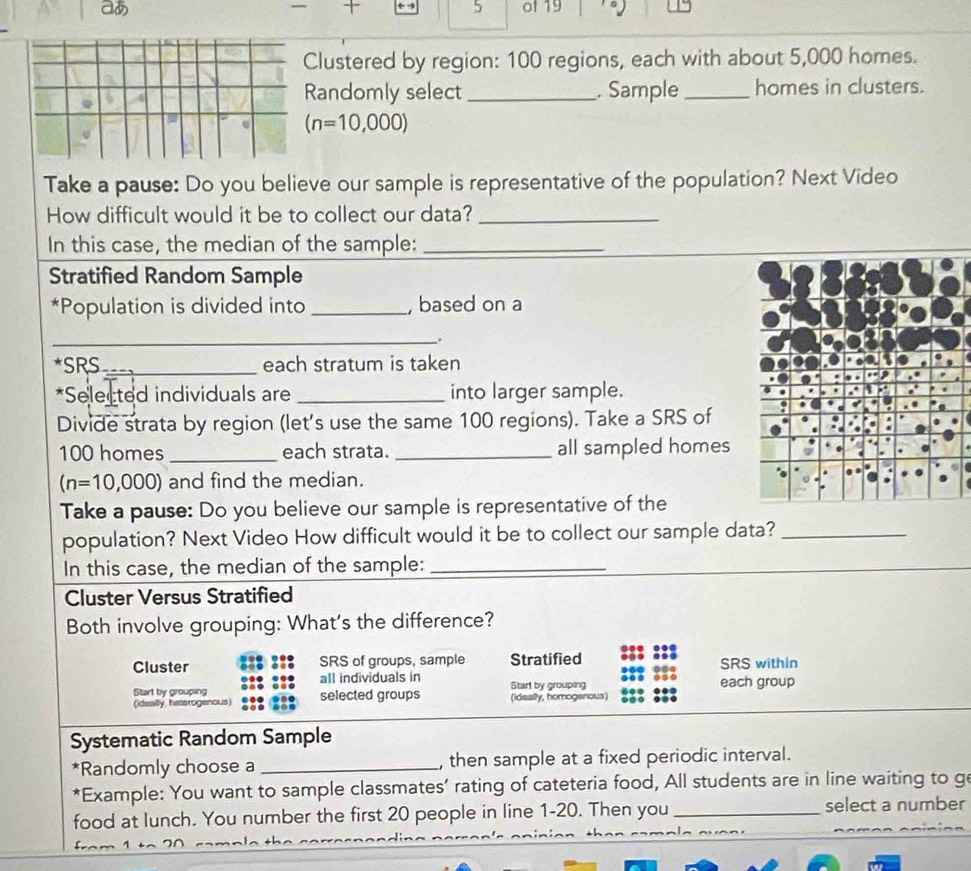 aあ of 19 
Clustered by region: 100 regions, each with about 5,000 homes. 
Randomly select _Sample_ homes in clusters.
(n=10,000)
Take a pause: Do you believe our sample is representative of the population? Next Video 
How difficult would it be to collect our data?_ 
In this case, the median of the sample:_ 
Stratified Random Sample 
*Population is divided into _, based on a 
_. 
*SRS_ each stratum is taken 
*Selected individuals are _into larger sample. 
Divide strata by region (let's use the same 100 regions). Take a SRS of
100 homes _each strata. _all sampled homes
(n=10,000) and find the median. 
Take a pause: Do you believe our sample is representative of the 
population? Next Video How difficult would it be to collect our sample data?_ 
In this case, the median of the sample:_ 
Cluster Versus Stratified 
Both involve grouping: What's the difference? 
Cluster SRS of groups, sample Stratified SRS within 
all individuals in 
Start by grouping each group 
(ideally, hetsrogenous) selected groups Start by grouping (ideally, homogenous) 
Systematic Random Sample 
*Randomly choose a _, then sample at a fixed periodic interval. 
*Example: You want to sample classmates’ rating of cateteria food, All students are in line waiting to ge 
food at lunch. You number the first 20 people in line 1-20. Then you _select a number
− 1 t−