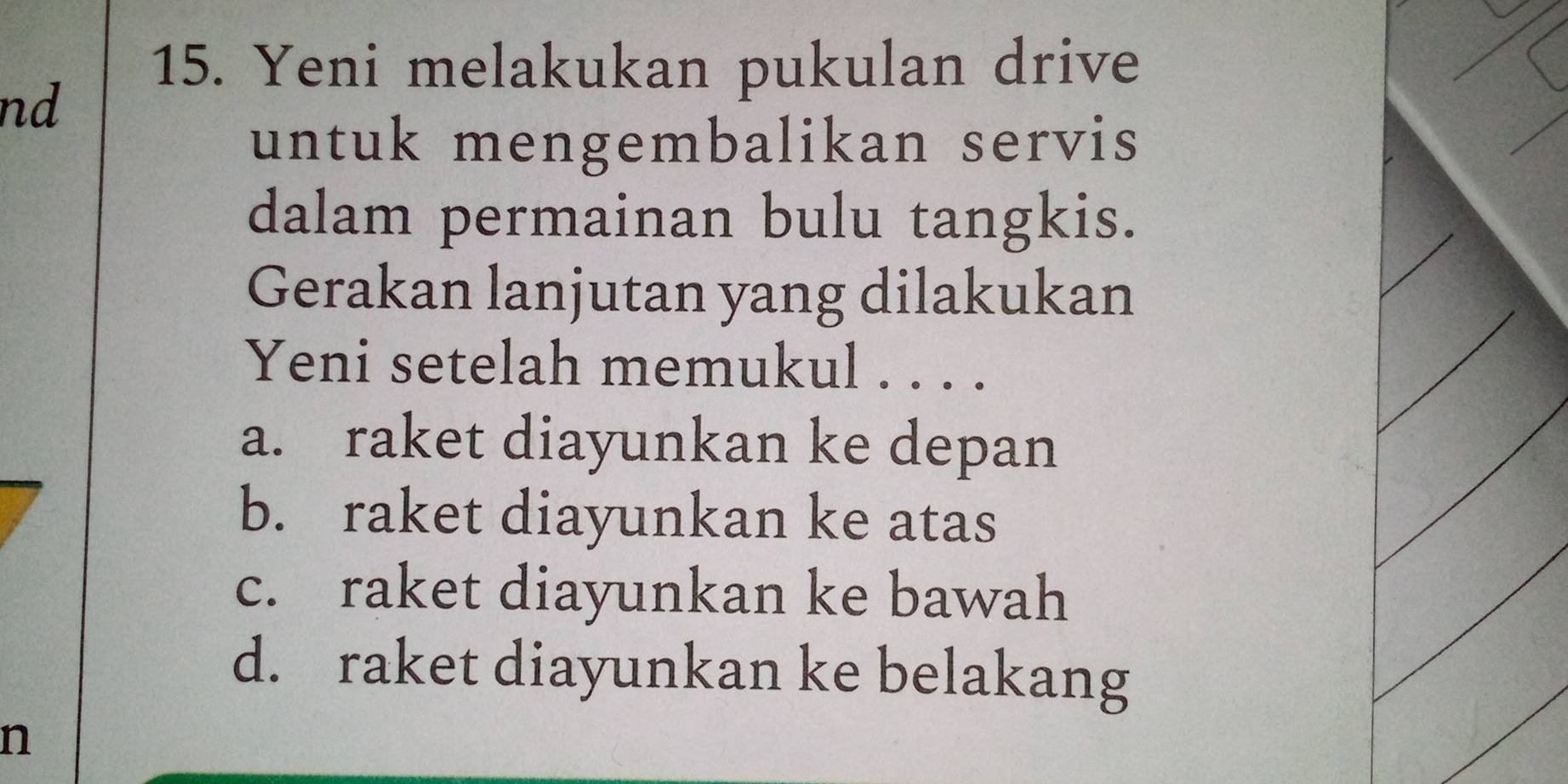 Yeni melakukan pukulan drive
nd
untuk mengembalikan servis
dalam permainan bulu tangkis.
Gerakan lanjutan yang dilakukan
Yeni setelah memukul . . . .
a. raket diayunkan ke depan
b. raket diayunkan ke atas
c. raket diayunkan ke bawah
d. raket diayunkan ke belakang
n