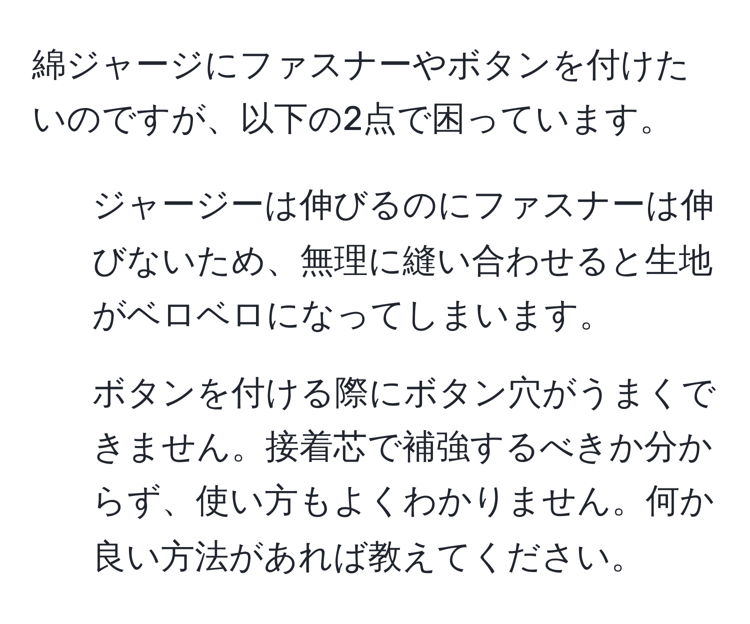 綿ジャージにファスナーやボタンを付けたいのですが、以下の2点で困っています。  
1. ジャージーは伸びるのにファスナーは伸びないため、無理に縫い合わせると生地がベロベロになってしまいます。  
2. ボタンを付ける際にボタン穴がうまくできません。接着芯で補強するべきか分からず、使い方もよくわかりません。何か良い方法があれば教えてください。