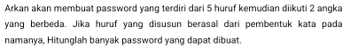 Arkan akan membuat password yanq terdiri dari 5 huruf kemudian diikuti 2 anqka 
yang berbeda. Jika huruf yang disusun berasal dari pembentuk kata pada 
namanya, Hitunglah banyak password yang dapat dibuat.