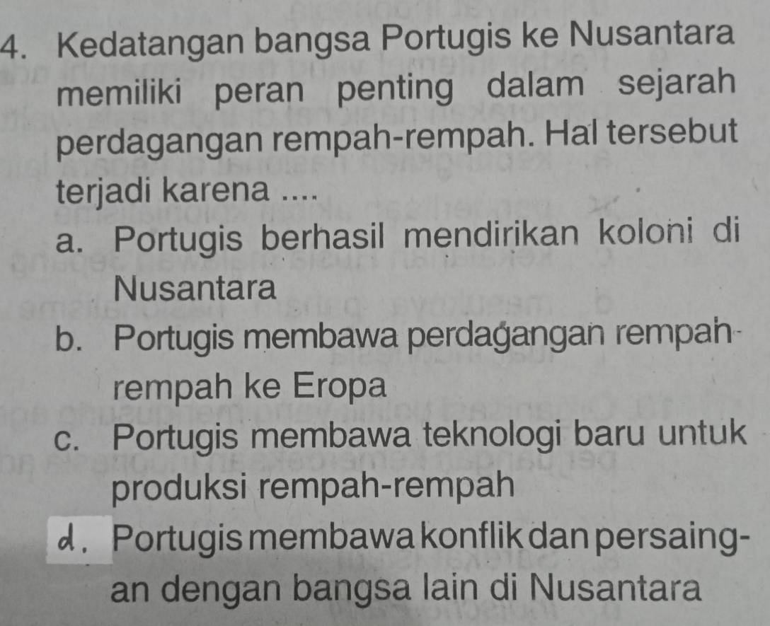 Kedatangan bangsa Portugis ke Nusantara
memiliki peran penting dalam sejarah
perdagangan rempah-rempah. Hal tersebut
terjadi karena ....
a. Portugis berhasil mendirikan koloni di
Nusantara
b. Portugis membawa perdagangan rempah
rempah ke Eropa
c. Portugis membawa teknologi baru untuk
produksi rempah-rempah
d . Portugis membawa konflik dan persaing-
an dengan bangsa lain di Nusantara