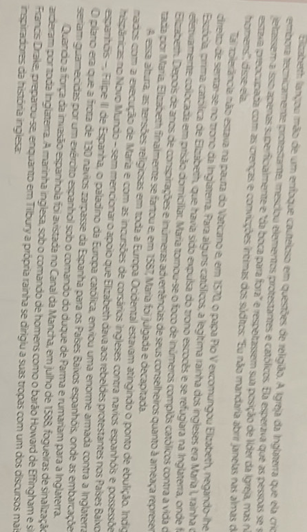 Elizaberth lançou mão de um enfoque cauteloso em questões de religião. A Igreja da Inglaterra que ela crio
tembora tecnicamente protestante, mesciou elementos protestantes e católicos. Ela esperava que as pessoas se s
jeltassem a isso apenas superficialmente e "da boca para fora" e respeltassem sua posição de líder da Igreja, mas n
estaxa preocupada com as crenças e conviações íntimas dos súditos: "Eu não mandaria abrir janelas nas almas de
homers'', disse ela
Tai zolerância não estava na paura do Vaticano e, em 1570, o papa Pio V excomungou Elizabeth, negando-lhe
cirreito de sentar-se no trono da Inglaterra. Para alguns católicos, a legíltima rainha dos ingleses era María I, rainha o
Estócia, pirima católica de Elzabeth, que havia sido expulsa do trono escocês e se refuglara na Inglaterra, onde f
e etvamente colocada em prisão domicíliar. Maria tornou-se o foco de inúmeros complôs católicos contra a vida o
Elizaberh. Depois de anos de conspirações e inúmeras advertências de seus conselheiros quanto à ameaça represer
tada por María, Elizabeth finalmente se fartou e, em 1587, María foi julgada e decapitada.
A essa alturra, as tensões rreligiosas em toda a Eurropa Ocidental estavam atingindo o ponto de ebulição. Índio
mados com a execução de Maria e com as incursões de corsários ingleses contra navios espanhóis e possessõe
hispânicas no Novo Mundo - sem mencionar o apoio que Elizabeth dava aos rebeldes protestantes nos Países Balxo
esparitois -, Filipe III de Espanha, o paladino da Europa católica, enviou uma enorme armada contra a Inglaterra
O plario era que a frota de 130 navios zarpasse da Espanha para os Países Baixos espanhóis, onde as embarcaçõe
seriam guarnecidas por um exército espanhol sob o comando do duque de Parma e rumariam para a Inglaterra.
Quando a força da invasão espanhola foi avistada no Canal da Mancha, em julho de 1588, fogueiras de sinalização
arderram por toda inglaterra. A marinha inglesa, sob o comando de homens como o barão Howard de Effingham e si
Francis Drrake, preparou-se, enquanto em Tilbury a própria rainha se dirigiu a suas tropas com um dos discursos mai
inspiradores da história inglesa: