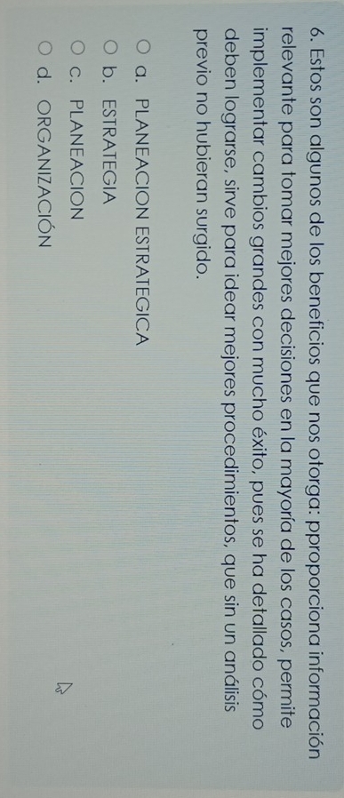Estos son algunos de los beneficios que nos otorga: pproporciona información
relevante para tomar mejores decisiones en la mayoría de los casos, permite
implementar cambios grandes con mucho éxito, pues se ha detallado cómo
deben lograrse, sirve para idear mejores procedimientos, que sin un análisis
previo no hubieran surgido.
a. PLANEACION ESTRATEGICA
b. ESTRATEGIA
c. PLANEACION
d. ORGANIZACIÓN