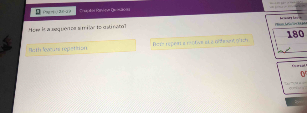 You can gain or lose up to
Page(s) 28-29 Chapter Review Questions 100 points on this question
Activity Score
How is a sequence similar to ostinato? (View Activity Repor
180
Both feature repetition. Both repeat a motive at a different pitch.
Current
0
You must answ
questions 
Ques