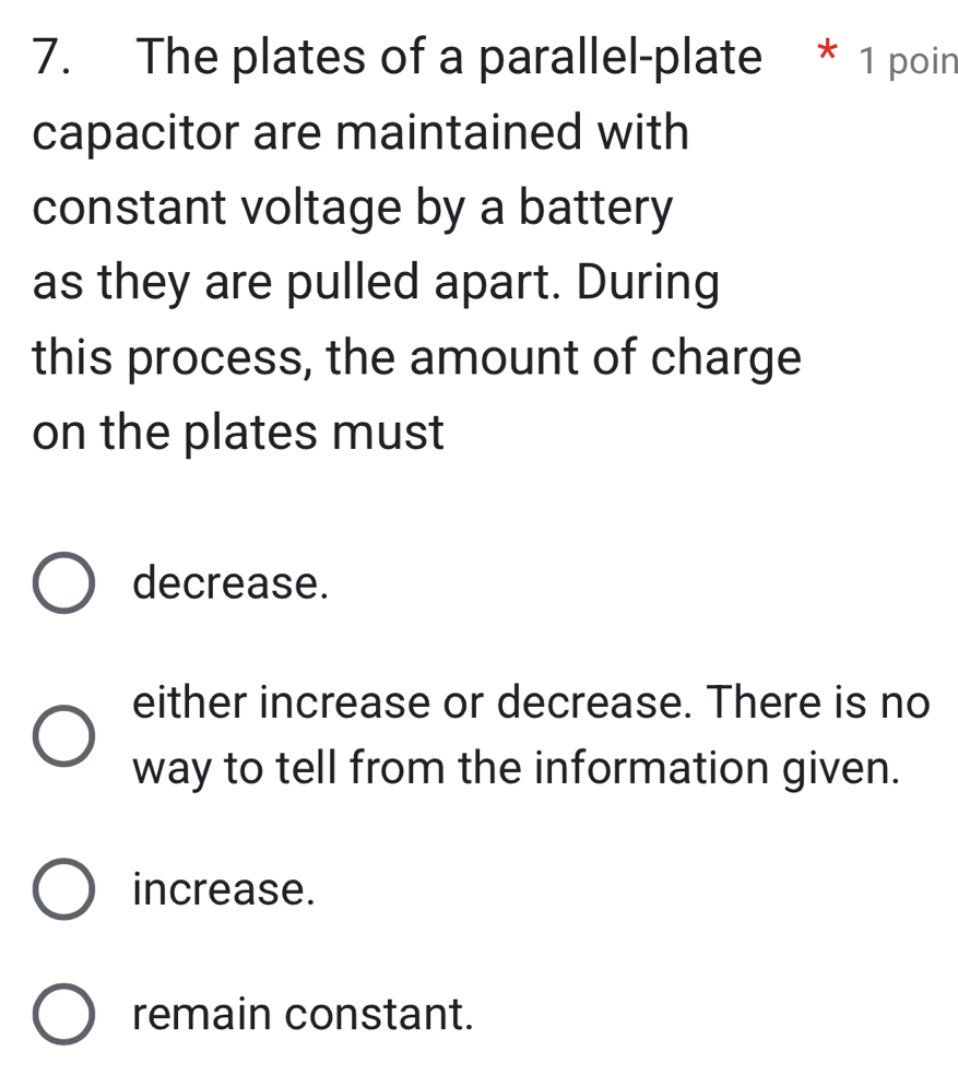 The plates of a parallel-plate * 1 poin
capacitor are maintained with
constant voltage by a battery
as they are pulled apart. During
this process, the amount of charge
on the plates must
decrease.
either increase or decrease. There is no
way to tell from the information given.
increase.
remain constant.