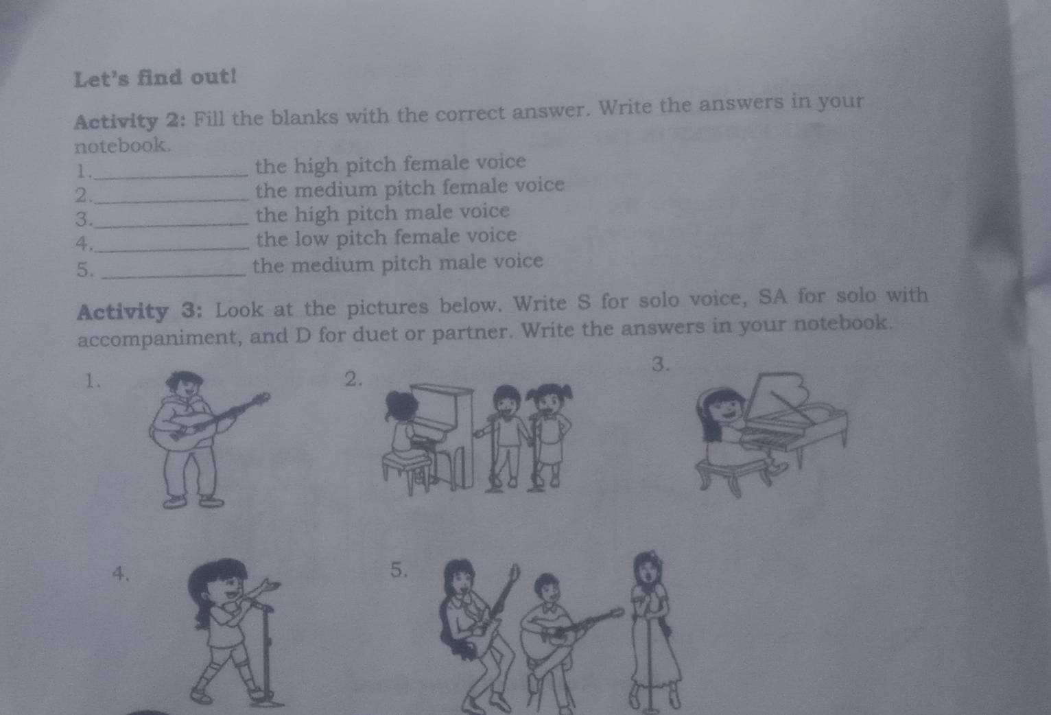 Let's find out! 
Activity 2: Fill the blanks with the correct answer. Write the answers in your 
notebook. 
1._ the high pitch female voice 
2._ 
the medium pitch female voice 
3._ the high pitch male voice 
4._ the low pitch female voice 
5. _the medium pitch male voice 
Activity 3: Look at the pictures below. Write S for solo voice, SA for solo with 
accompaniment, and D for duet or partner. Write the answers in your notebook. 
3 
1. 
2 
4. 
5