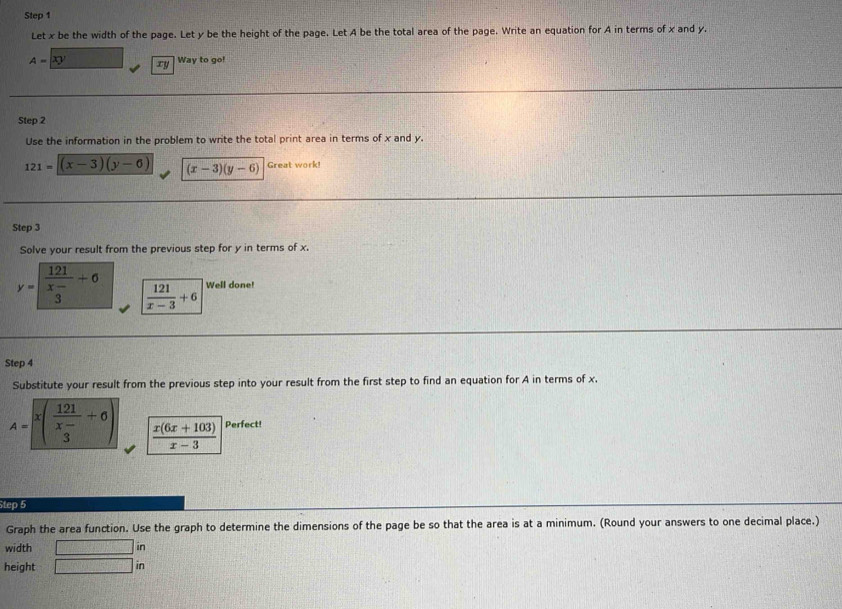 Let x be the width of the page. Let y be the height of the page. Let A be the total area of the page. Write an equation for A in terms of x and y.
A=xy ry 
Way to go! 
Step 2
Use the information in the problem to write the total print area in terms of x and y.
121=(x-3)(y-6) (x-3)(y-6) Great work! 
Step 3
Solve your result from the previous step for y in terms of x.
y=frac 121beginarrayr x- 3endarray +6  121/x-3 +6 Well done! 
Step 4
Substitute your result from the previous step into your result from the first step to find an equation for A in terms of x.
A=sqrt(x(frac 121)x-+6)  (x(6x+103))/x-3  Perfect! 
Step 5
Graph the area function. Use the graph to determine the dimensions of the page be so that the area is at a minimum. (Round your answers to one decimal place.) 
width □ in 
height □ in