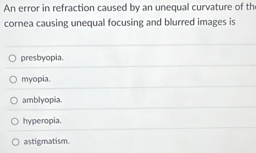 An error in refraction caused by an unequal curvature of th
cornea causing unequal focusing and blurred images is
presbyopia.
myopia.
amblyopia.
hyperopia.
astigmatism.