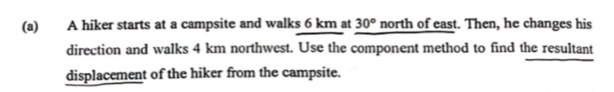 A hiker starts at a campsite and walks 6 km at 30° north of east. Then, he changes his 
direction and walks 4 km northwest. Use the component method to find the resultant 
displacement of the hiker from the campsite.