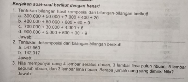 Kerjakan soal-soal berikut dengan benar! 
1 Tentukan bilangan hasil komposisi dan bilangan-bilangan berikut! 
a 300.000+50.000+7.000+400+20
b 400000+60000+600+60+9
C. 700.000+30.000+4.000+6
d 900.000+5000+600+30+9
Jawab_ 
2. Tentukan dekomposisi dari bilangan-bilangan berikut! 
a 547 560
b 142 017
Jawab 
_ 
3 Nila mempunyai uang 4 lembar seratus ribuan, 3 lembar lima puluh ribuan, 5 lembar 
sepuluh ribuan, dan 3 lembar lima ribuan Berapa jumlah uang yang dimiliki Nila? 
Jawab