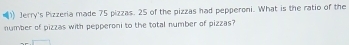 )) Jerry's Pizzeria made 75 pizzas. 25 of the pizzas had pepperoni. What is the ratio of the 
number of pizzas with pepperoni to the total number of pizzas?