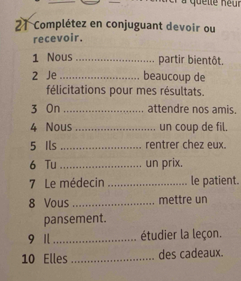 à quette neur 
21 Complétez en conjuguant devoir ou 
recevoir. 
1 Nous _partir bientôt. 
2 Je _beaucoup de 
félicitations pour mes résultats. 
3 On _attendre nos amis. 
4 Nous _un coup de fil. 
5 Ils _rentrer chez eux. 
6 Tu _un prix. 
7 Le médecin _le patient. 
8 Vous _mettre un 
pansement. 
9 1 _étudier la leçon. 
10 Elles _des cadeaux.