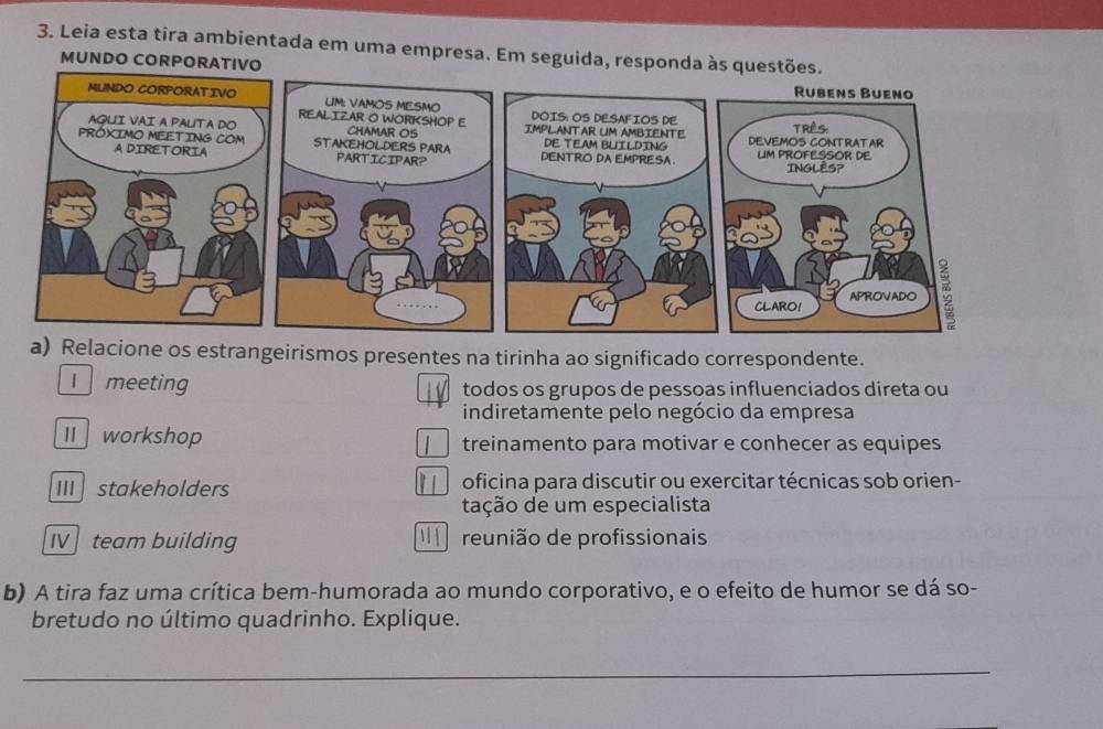 Leia esta tira ambientada em uma empresa. Em seguida, responda às questões.
MUNDO CORPORATIVO 
elacione os estrangeirismos presentes na tirinha ao significado correspondente.
I meeting todos os grupos de pessoas influenciados direta ou
indiretamente pelo negócio da empresa
workshop treinamento para motivar e conhecer as equipes
IIIstakeholders oficina para discutir ou exercitar técnicas sob orien-
tação de um especialista
IV team building reunião de profissionais
b) A tira faz uma crítica bem-humorada ao mundo corporativo, e o efeito de humor se dá so-
bretudo no último quadrinho. Explique.
_