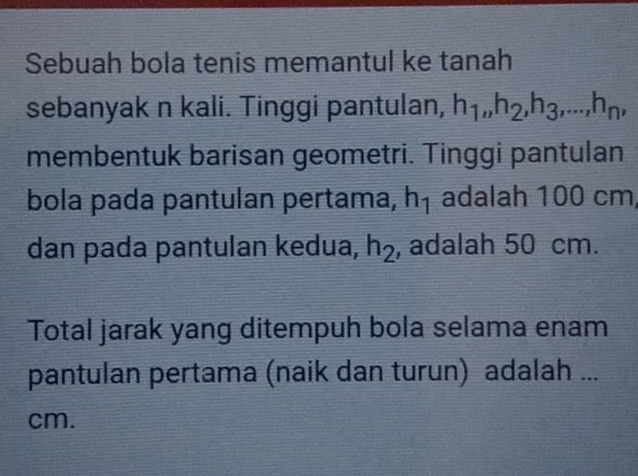 Sebuah bola tenis memantul ke tanah 
sebanyak n kali. Tinggi pantulan, h_1, h_2, h_3,..., h_n, 
membentuk barisan geometri. Tinggi pantulan 
bola pada pantulan pertama, h_1 adalah 100 cm, 
dan pada pantulan kedua, h_2 , adalah 50 cm. 
Total jarak yang ditempuh bola selama enam 
pantulan pertama (naik dan turun) adalah ...
cm.