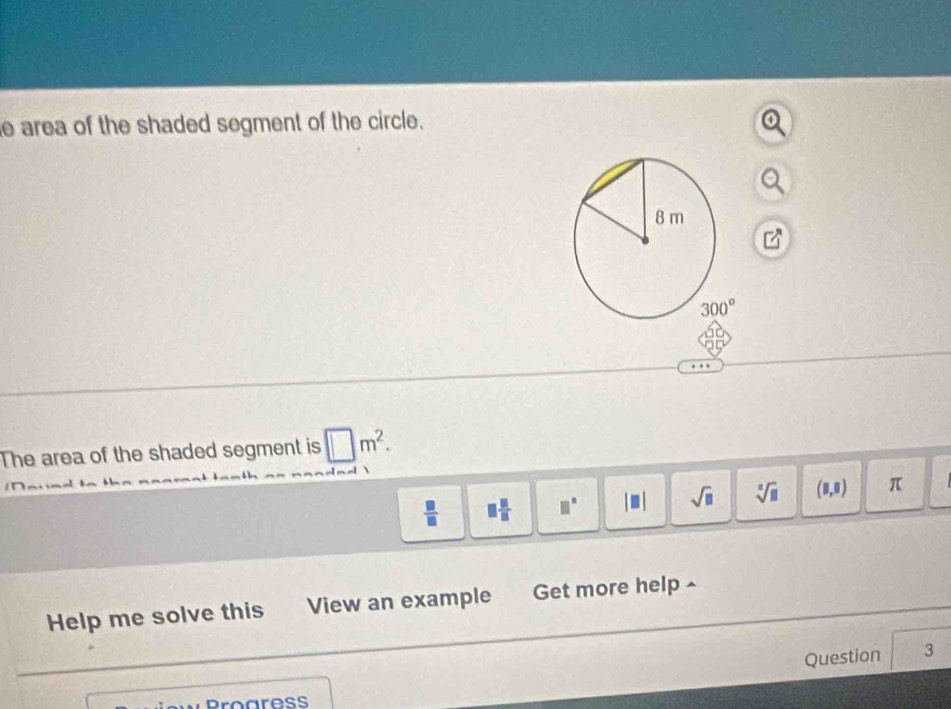 area of the shaded segment of the circle.
The area of the shaded segment is □ m^2.

 □ /□   □  □ /□   □° |□ | sqrt(□ ) sqrt[□](□ ) (8,0) π
Help me solve this View an example Get more help
Question 3
Progress