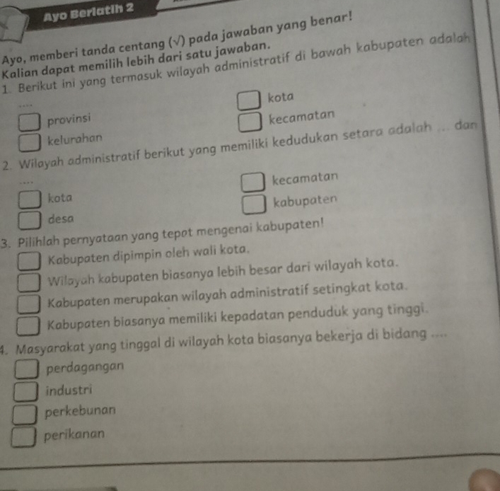 Ayo Berlatih 2
Ayo, memberi tanda centang (√) pada jawaban yang benar!
Kalian dapat memilih lebih dari satu jawaban.
1. Berikut ini yang termasuk wilayah administratif di bawah kabupaten adalah
kota
provinsi
kelurahan kecamatan
2. Wilayah administratif berikut yang memiliki kedudukan setara adalah ... dan
kecamatan
kota
kabupaten
desa
3. Pilihlah pernyataan yang tepat mengenai kabupaten!
Kabupaten dipimpin oleh wali kota.
Wilayah kabupaten biasanya lebih besar dari wilayah kota.
Kabupaten merupakan wilayah administratif setingkat kota.
Kabupaten biasanya memiliki kepadatan penduduk yang tinggi.
4. Masyarakat yang tinggal di wilayah kota biasanya bekerja di bidang ....
perdagangan
industri
perkebunan
perikanan