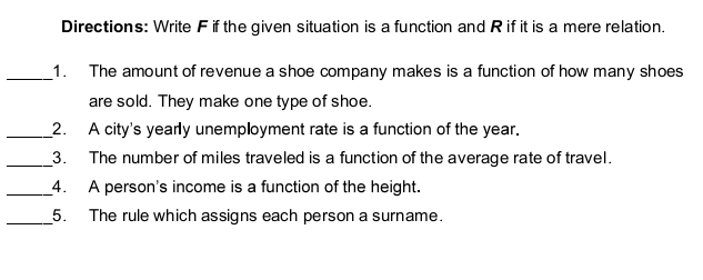 Directions: Write F if the given situation is a function and R if it is a mere relation. 
_1. The amount of revenue a shoe company makes is a function of how many shoes 
are sold. They make one type of shoe. 
_2. A city's yearly unemployment rate is a function of the year. 
_3. The number of miles traveled is a function of the average rate of travel. 
_4. A person's income is a function of the height. 
_5. The rule which assigns each person a surname.