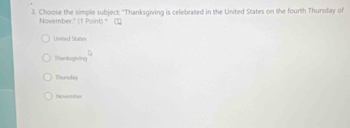 Choose the simple subject: "Thanksgiving is celebrated in the United States on the fourth Thursday of
November." (1 Point) *
United States
Thanksgiving
Thursday
Noverber