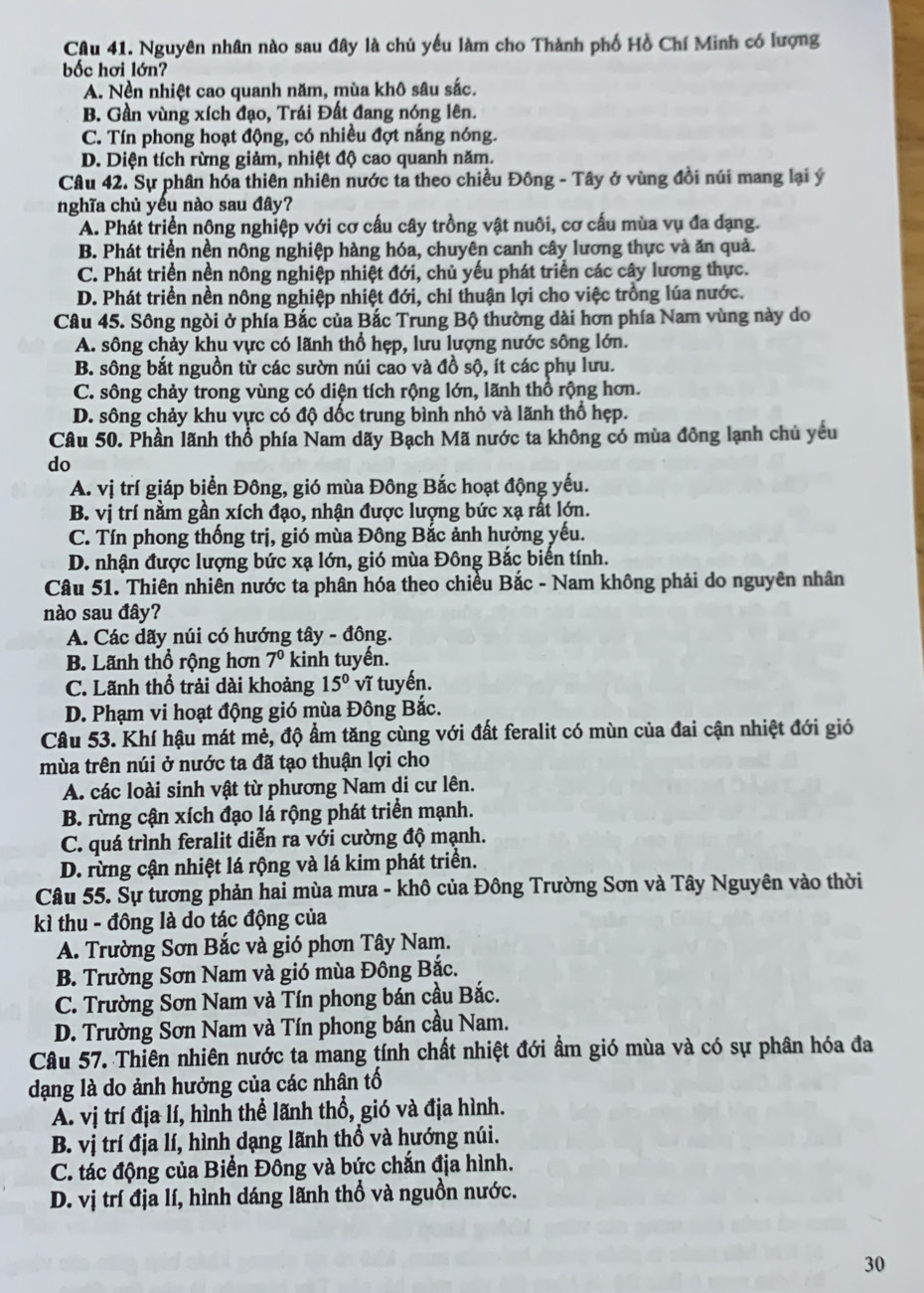 Nguyên nhân nào sau đây là chủ yếu làm cho Thành phố Hồ Chí Minh có lượng
bốc hơi lớn?
A. Nền nhiệt cao quanh năm, mùa khô sâu sắc.
B. Gần vùng xích đạo, Trái Đất đang nóng lên.
C. Tín phong hoạt động, có nhiều đợt nắng nóng.
D. Diện tích rừng giảm, nhiệt độ cao quanh năm.
Câu 42. Sự phân hóa thiên nhiên nước ta theo chiều Đông - Tây ở vùng đồi núi mang lại ý
nghĩa chủ yếu nào sau đây?
A. Phát triển nộng nghiệp với cơ cấu cây trồng vật nuôi, cơ cấu mùa vụ đa dạng.
B. Phát triển nền nông nghiệp hàng hóa, chuyên canh cây lương thực và ăn quả.
C. Phát triển nền nông nghiệp nhiệt đới, chủ yếu phát triển các cây lương thực.
D. Phát triển nền nông nghiệp nhiệt đới, chỉ thuận lợi cho việc trồng lúa nước.
Câu 45. Sông ngòi ở phía Bắc của Bắc Trung Bộ thường dài hơn phía Nam vùng này do
A. sông chảy khu vực có lãnh thổ hẹp, lưu lượng nước sông lớn.
B. sông bắt nguồn từ các sườn núi cao và đồ sộ, ít các phụ lưu.
C. sông chảy trong vùng có diện tích rộng lớn, lãnh thổ rộng hơn.
D. sông chảy khu vực có độ dốc trung bình nhỏ và lãnh thổ hẹp.
Câu 50. Phần lãnh thổ phía Nam dãy Bạch Mã nước ta không có mùa đông lạnh chủ yều
do
A. vị trí giáp biển Đông, gió mùa Đông Bắc hoạt động yếu.
B. vị trí nằm gần xích đạo, nhận được lượng bức xạ rất lớn.
C. Tín phong thống trị, gió mùa Đông Bắc ảnh hưởng yếu.
D. nhận được lượng bức xạ lớn, gió mùa Đông Bắc biến tính.
Câu 51. Thiên nhiên nước ta phân hóa theo chiều Bắc - Nam không phải do nguyên nhân
nào sau đây?
A. Các dãy núi có hướng tây - đông.
B. Lãnh thổ rộng hơn 7^0 kinh tuyến.
C. Lãnh thổ trải dài khoảng 15° vĩ tuyến.
D. Phạm vi hoạt động gió mùa Đông Bắc.
Câu 53. Khí hậu mát mẻ, độ ẩm tăng cùng với đất feralit có mùn của đai cận nhiệt đới gió
mùa trên núi ở nước ta đã tạo thuận lợi cho
A. các loài sinh vật từ phương Nam di cư lên.
B. rừng cận xích đạo lá rộng phát triển mạnh.
C. quá trình feralit diễn ra với cường độ mạnh.
D. rừng cận nhiệt lá rộng và lá kim phát triển.
Câu 55. Sự tương phản hai mùa mưa - khô của Đông Trường Sơn và Tây Nguyên vào thời
kì thu - đông là do tác động của
A. Trường Sơn Bắc và gió phơn Tây Nam.
B. Trường Sơn Nam và gió mùa Đông Bắc.
C. Trường Sơn Nam và Tín phong bán cầu Bắc.
D. Trường Sơn Nam và Tín phong bán cầu Nam.
Câu 57. Thiên nhiên nước ta mang tính chất nhiệt đới ẩm gió mùa và có sự phân hóa đa
dạng là do ảnh hưởng của các nhân tố
A. vị trí địa lí, hình thể lãnh thổ, gió và địa hình.
B. vị trí địa lí, hình dạng lãnh thổ và hướng núi.
C. tác động của Biển Đông và bức chắn địa hình.
D. vị trí địa lí, hình dáng lãnh thổ và nguồn nước.
30