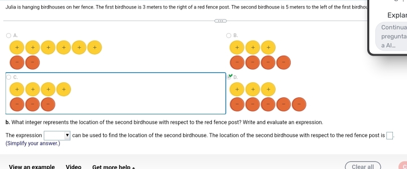 Julia is hanging birdhouses on her fence. The first birdhouse is 3 meters to the right of a red fence post. The second birdhouse is 5 meters to the left of the first birdhou 
Expla 
Continua 
pregunta 
a Al... 
b, What integer represents the location of the second birdhouse with respect to the red fence post? Write and evaluate an expression. 
The expression can be used to find the location of the second birdhouse. The location of the second birdhouse with respect to the red fence post is 
(Simplify your answer.) 
View an example Video Get more heln . Clear all