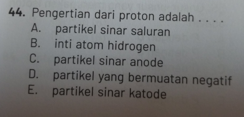 Pengertian dari proton adalah . . . .
A. partikel sinar saluran
B. inti atom hidrogen
C. partikel sinar anode
D. partikel yang bermuatan negatif
E. partikel sinar katode