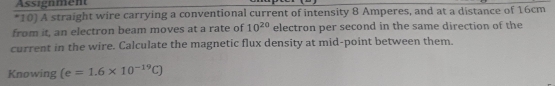 Assignment 
*10) A straight wire carrying a conventional current of intensity 8 Amperes, and at a distance of 16cm
from it, an electron beam moves at a rate of 10^(20) electron per second in the same direction of the 
current in the wire. Calculate the magnetic flux density at mid-point between them. 
Knowing (e=1.6* 10^(-19)C)